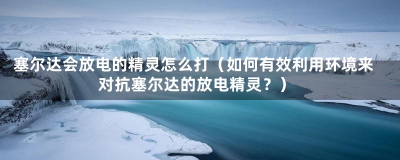 塞尔达会放电的精灵怎么打（如何有效利用环境来对抗塞尔达的放电精灵？）