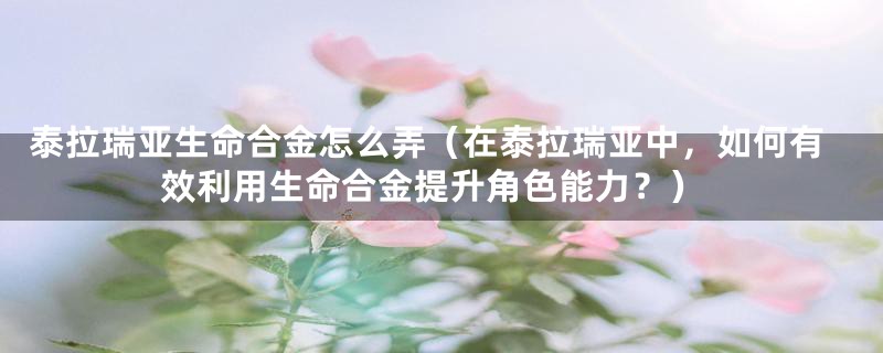 泰拉瑞亚生命合金怎么弄（在泰拉瑞亚中，如何有效利用生命合金提升角色能力？）