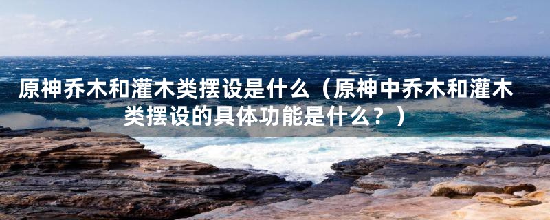 原神乔木和灌木类摆设是什么（原神中乔木和灌木类摆设的具体功能是什么？）