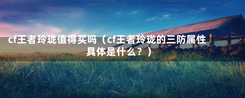 cf王者玲珑值得买吗（cf王者玲珑的三防属性具体是什么？）