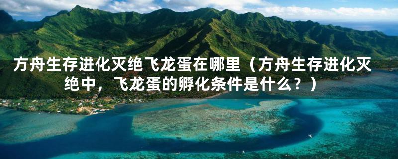 方舟生存进化灭绝飞龙蛋在哪里（方舟生存进化灭绝中，飞龙蛋的孵化条件是什么？）