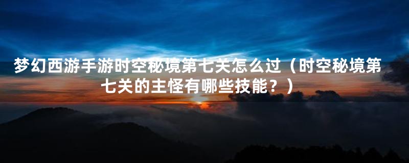 梦幻西游手游时空秘境第七关怎么过（时空秘境第七关的主怪有哪些技能？）