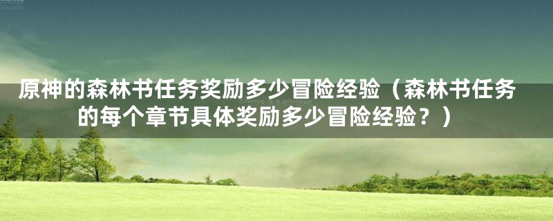 原神的森林书任务奖励多少冒险经验（森林书任务的每个章节具体奖励多少冒险经验？）