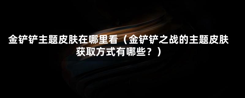 金铲铲主题皮肤在哪里看（金铲铲之战的主题皮肤获取方式有哪些？）