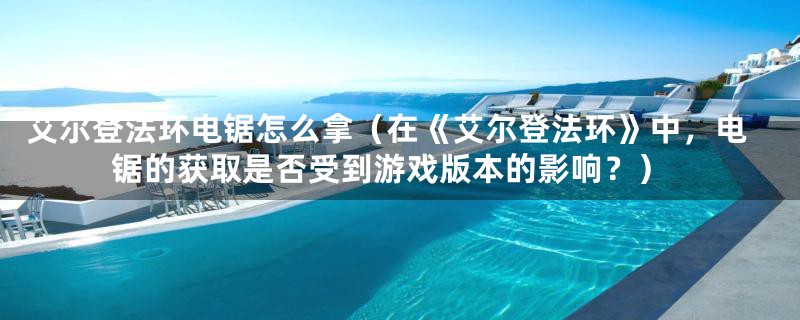 艾尔登法环电锯怎么拿（在《艾尔登法环》中，电锯的获取是否受到游戏版本的影响？）