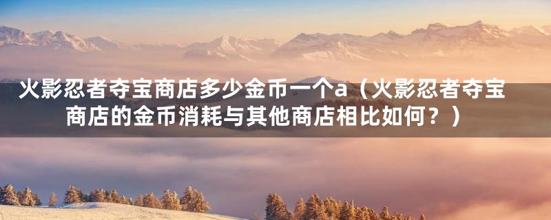 火影忍者夺宝商店多少金币一个a（火影忍者夺宝商店的金币消耗与其他商店相比如何？）