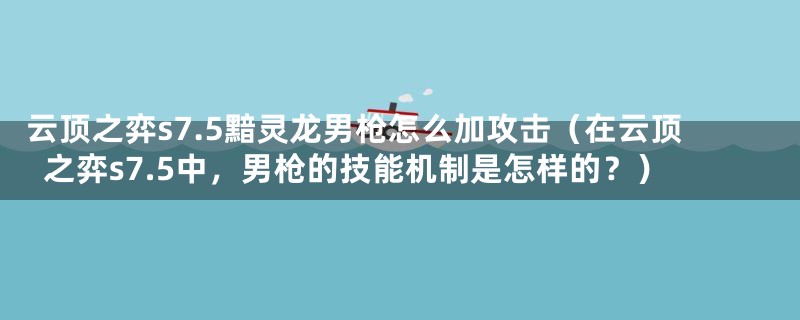 云顶之弈s7.5黯灵龙男枪怎么加攻击（在云顶之弈s7.5中，男枪的技能机制是怎样的？）