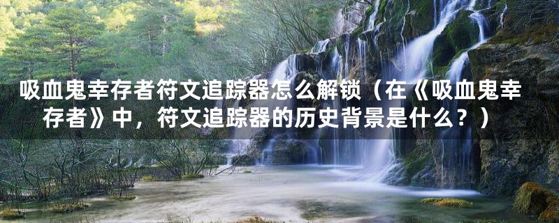 吸血鬼幸存者符文追踪器怎么解锁（在《吸血鬼幸存者》中，符文追踪器的历史背景是什么？）