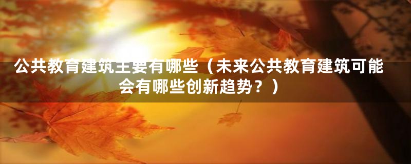 公共教育建筑主要有哪些（未来公共教育建筑可能会有哪些创新趋势？）