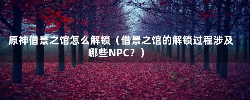 原神借景之馆怎么解锁（借景之馆的解锁过程涉及哪些NPC？）