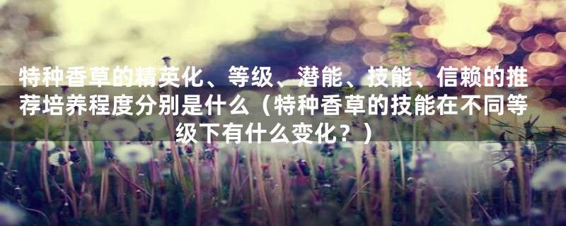 特种香草的精英化、等级、潜能、技能、信赖的推荐培养程度分别是什么（特种香草的技能在不同等级下有什么变化？）