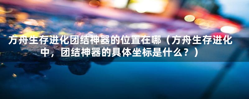 方舟生存进化团结神器的位置在哪（方舟生存进化中，团结神器的具体坐标是什么？）