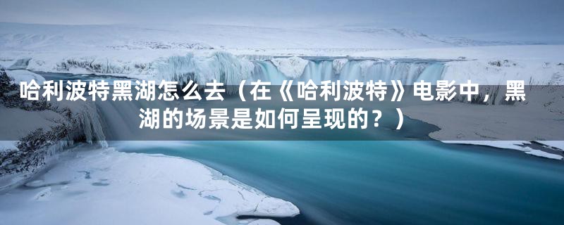 哈利波特黑湖怎么去（在《哈利波特》电影中，黑湖的场景是如何呈现的？）