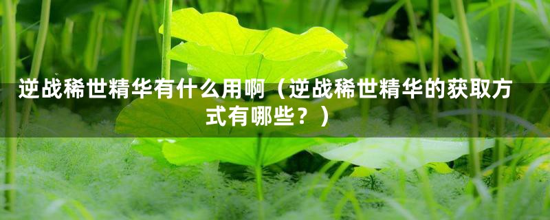 逆战稀世精华有什么用啊（逆战稀世精华的获取方式有哪些？）