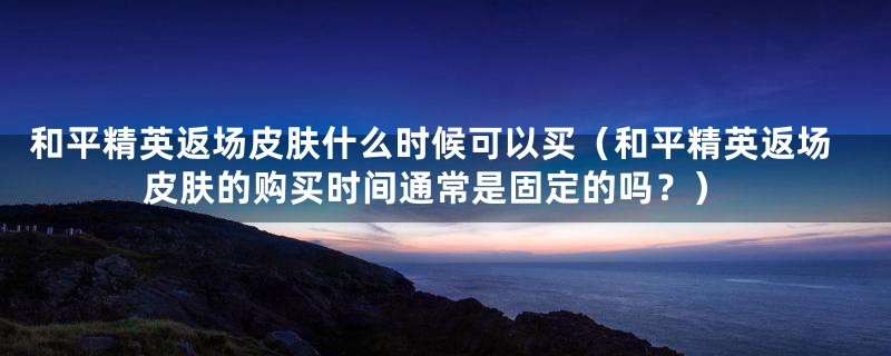 和平精英返场皮肤什么时候可以买（和平精英返场皮肤的购买时间通常是固定的吗？）