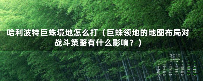 哈利波特巨蛛境地怎么打（巨蛛领地的地图布局对战斗策略有什么影响？）