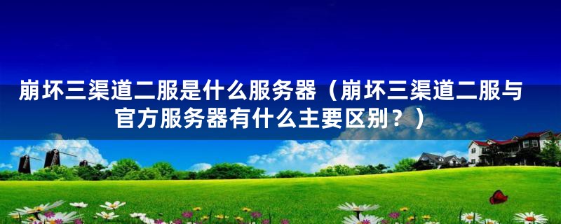 崩坏三渠道二服是什么服务器（崩坏三渠道二服与官方服务器有什么主要区别？）