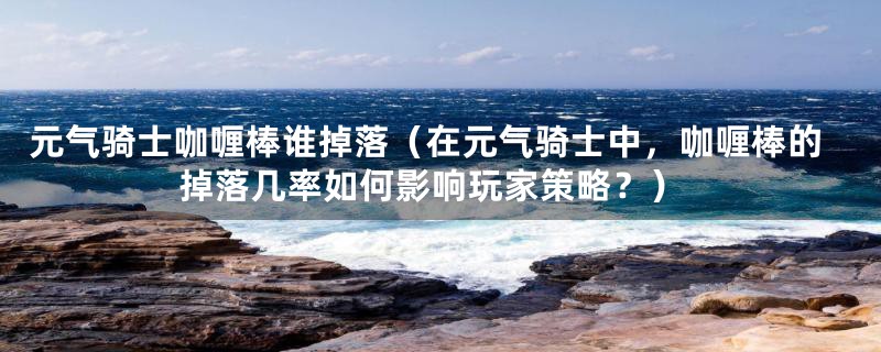 元气骑士咖喱棒谁掉落（在元气骑士中，咖喱棒的掉落几率如何影响玩家策略？）