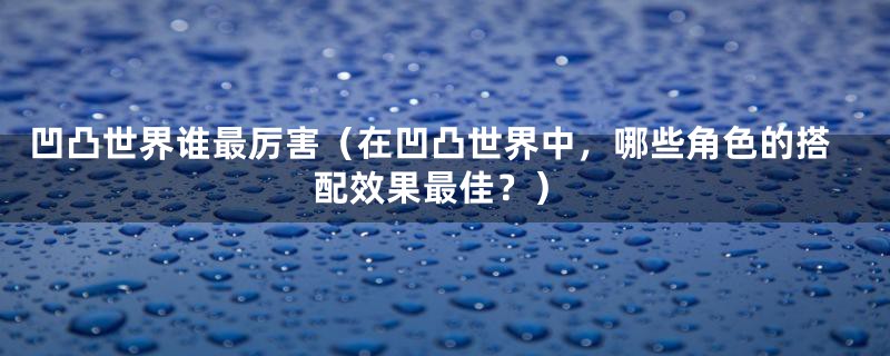 凹凸世界谁最厉害（在凹凸世界中，哪些角色的搭配效果最佳？）