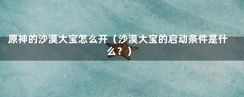 原神的沙漠大宝怎么开（沙漠大宝的启动条件是什么？）