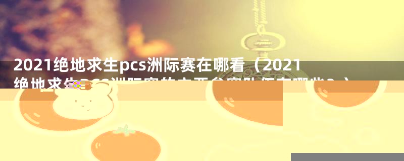 2021绝地求生pcs洲际赛在哪看（2021绝地求生PCS洲际赛的主要参赛队伍有哪些？）