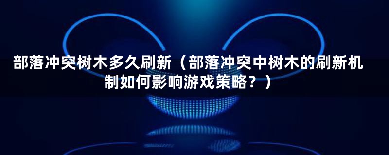 部落冲突树木多久刷新（部落冲突中树木的刷新机制如何影响游戏策略？）