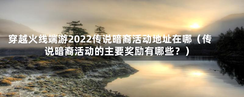 穿越火线端游2022传说暗裔活动地址在哪（传说暗裔活动的主要奖励有哪些？）