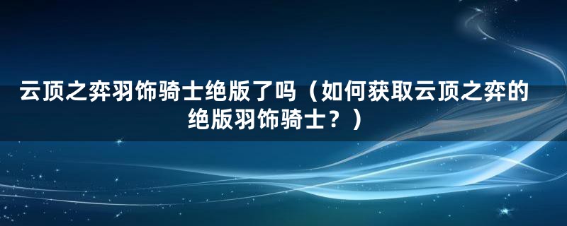 云顶之弈羽饰骑士绝版了吗（如何获取云顶之弈的绝版羽饰骑士？）