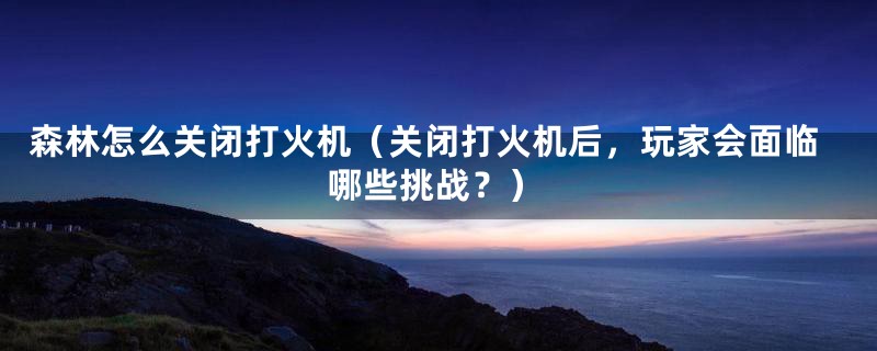 森林怎么关闭打火机（关闭打火机后，玩家会面临哪些挑战？）