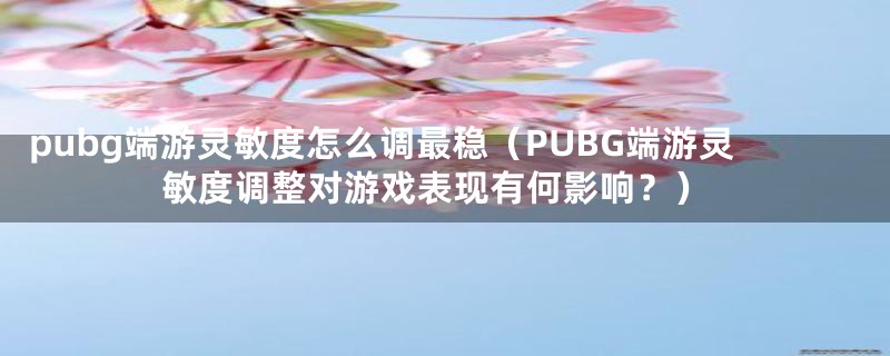 pubg端游灵敏度怎么调最稳（PUBG端游灵敏度调整对游戏表现有何影响？）