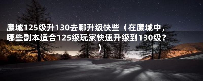 魔域125级升130去哪升级快些（在魔域中，哪些副本适合125级玩家快速升级到130级？）