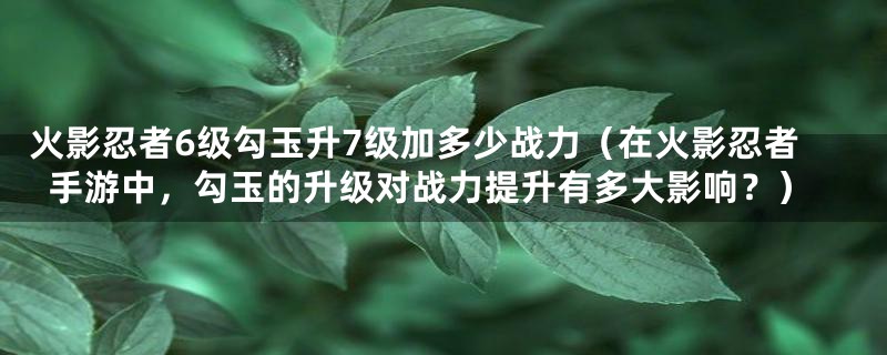 火影忍者6级勾玉升7级加多少战力（在火影忍者手游中，勾玉的升级对战力提升有多大影响？）