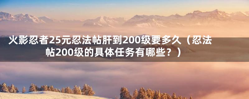 火影忍者25元忍法帖肝到200级要多久（忍法帖200级的具体任务有哪些？）