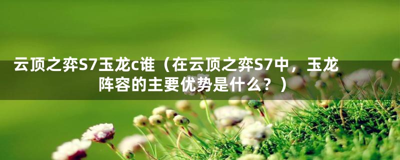 云顶之弈S7玉龙c谁（在云顶之弈S7中，玉龙阵容的主要优势是什么？）