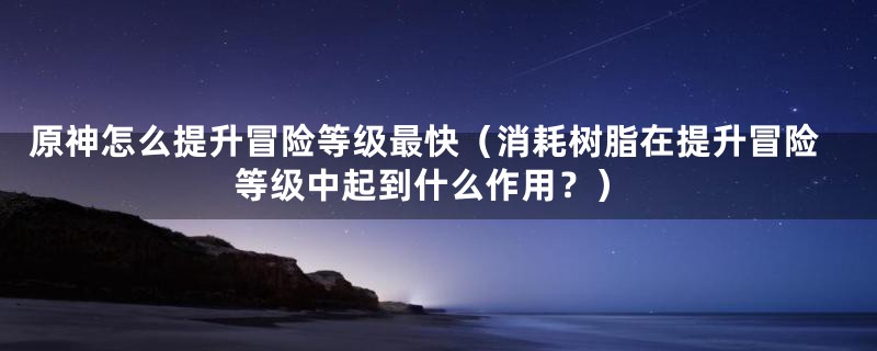 原神怎么提升冒险等级最快（消耗树脂在提升冒险等级中起到什么作用？）