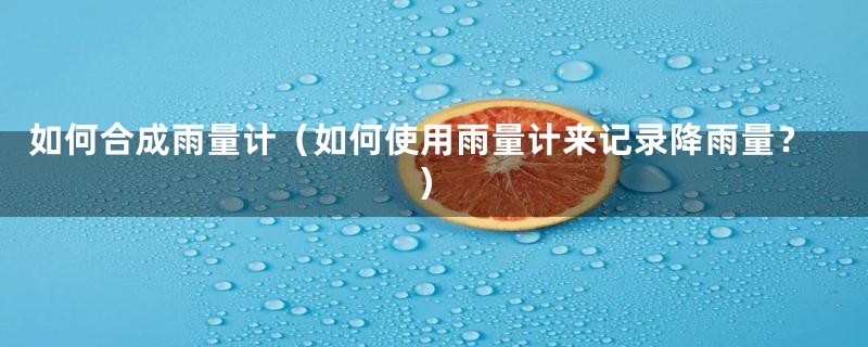 如何合成雨量计（如何使用雨量计来记录降雨量？）