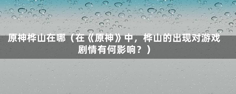 原神桦山在哪（在《原神》中，桦山的出现对游戏剧情有何影响？）