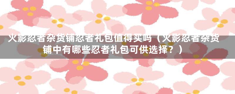 火影忍者杂货铺忍者礼包值得买吗（火影忍者杂货铺中有哪些忍者礼包可供选择？）