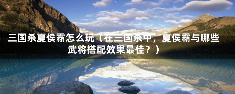 三国杀夏侯霸怎么玩（在三国杀中，夏侯霸与哪些武将搭配效果最佳？）