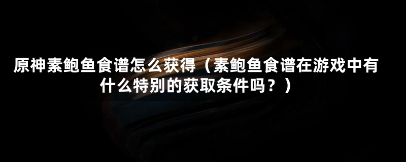 原神素鲍鱼食谱怎么获得（素鲍鱼食谱在游戏中有什么特别的获取条件吗？）