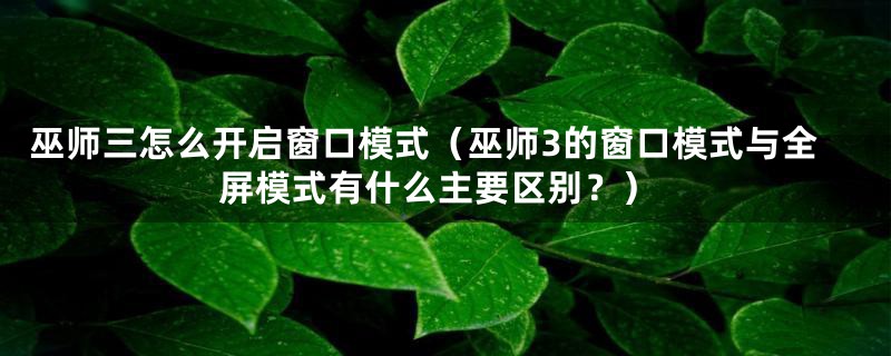 巫师三怎么开启窗口模式（巫师3的窗口模式与全屏模式有什么主要区别？）