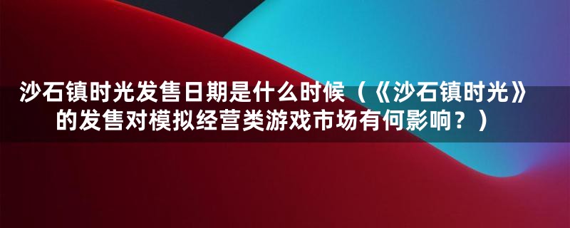 沙石镇时光发售日期是什么时候（《沙石镇时光》的发售对模拟经营类游戏市场有何影响？）