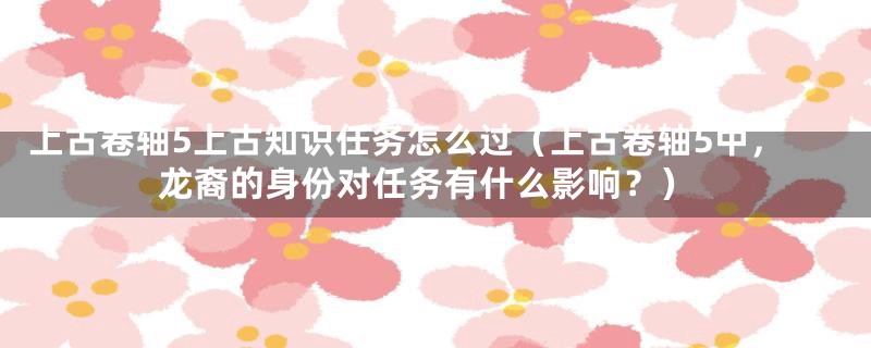 上古卷轴5上古知识任务怎么过（上古卷轴5中，龙裔的身份对任务有什么影响？）