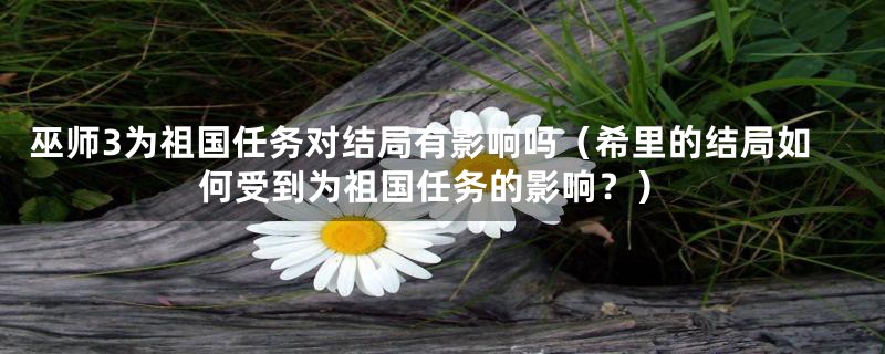 巫师3为祖国任务对结局有影响吗（希里的结局如何受到为祖国任务的影响？）