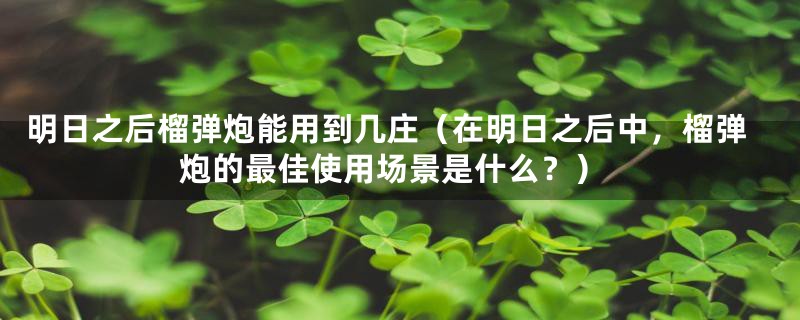 明日之后榴弹炮能用到几庄（在明日之后中，榴弹炮的最佳使用场景是什么？）