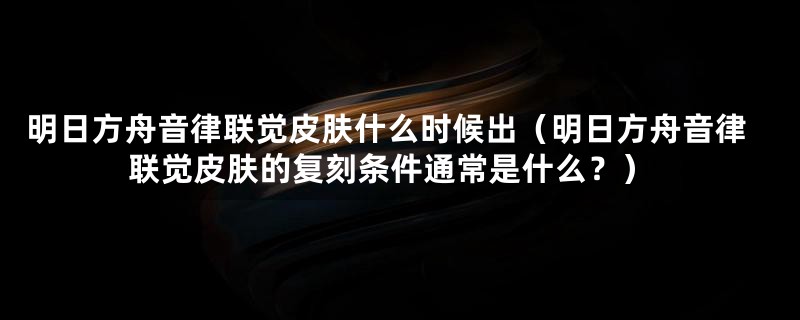 明日方舟音律联觉皮肤什么时候出（明日方舟音律联觉皮肤的复刻条件通常是什么？）