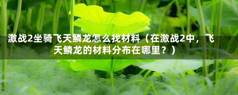 激战2坐骑飞天鳞龙怎么找材料（在激战2中，飞天鳞龙的材料分布在哪里？）