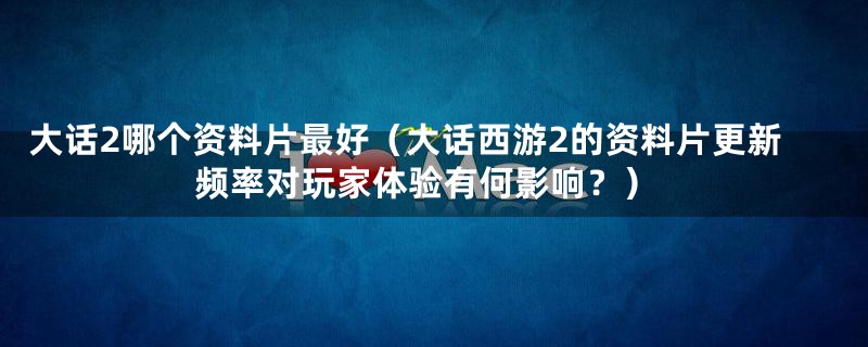 大话2哪个资料片最好（大话西游2的资料片更新频率对玩家体验有何影响？）