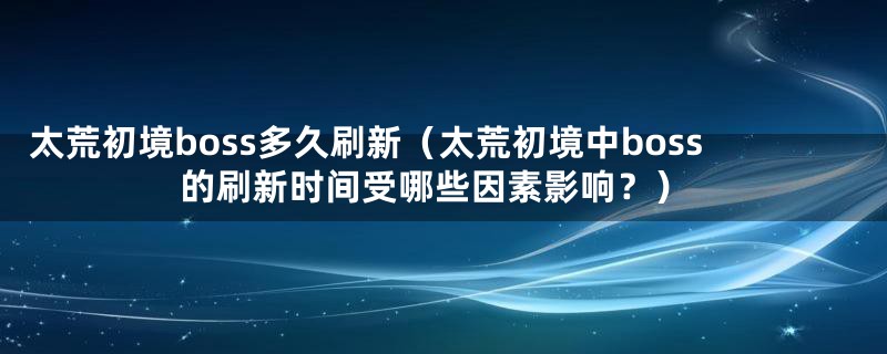 太荒初境boss多久刷新（太荒初境中boss的刷新时间受哪些因素影响？）