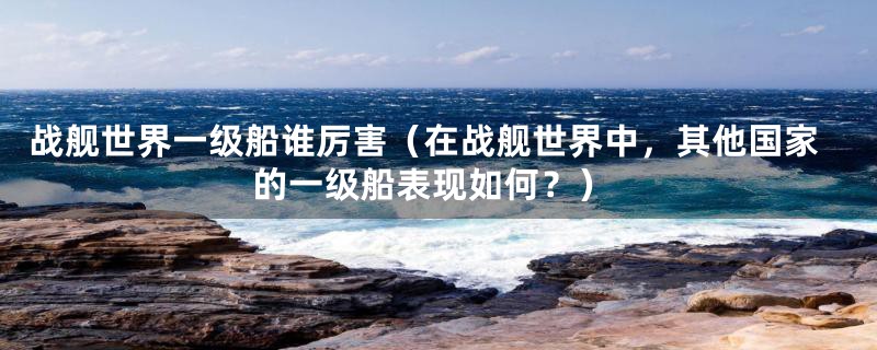 战舰世界一级船谁厉害（在战舰世界中，其他国家的一级船表现如何？）